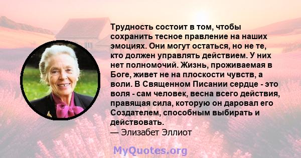 Трудность состоит в том, чтобы сохранить тесное правление на наших эмоциях. Они могут остаться, но не те, кто должен управлять действием. У них нет полномочий. Жизнь, проживаемая в Боге, живет не на плоскости чувств, а