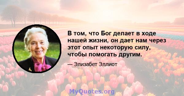 В том, что Бог делает в ходе нашей жизни, он дает нам через этот опыт некоторую силу, чтобы помогать другим.