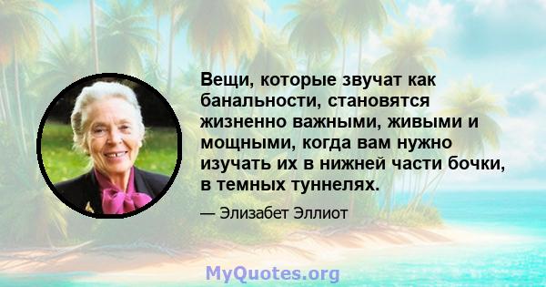 Вещи, которые звучат как банальности, становятся жизненно важными, живыми и мощными, когда вам нужно изучать их в нижней части бочки, в темных туннелях.