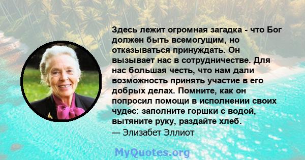 Здесь лежит огромная загадка - что Бог должен быть всемогущим, но отказываться принуждать. Он вызывает нас в сотрудничестве. Для нас большая честь, что нам дали возможность принять участие в его добрых делах. Помните,