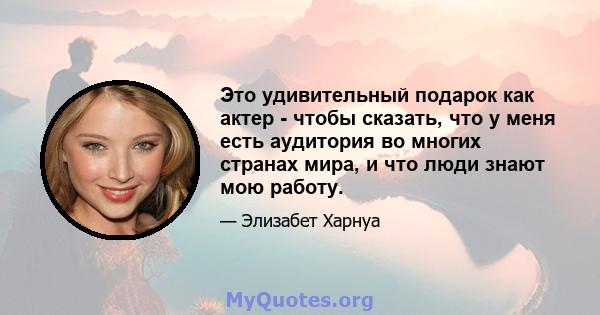 Это удивительный подарок как актер - чтобы сказать, что у меня есть аудитория во многих странах мира, и что люди знают мою работу.