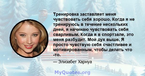 Тренировка заставляет меня чувствовать себя хорошо. Когда я не тренируюсь в течение нескольких дней, я начинаю чувствовать себя сварливым. Когда я в спортзале, это меня разбудит. Мой дух выше. Я просто чувствую себя