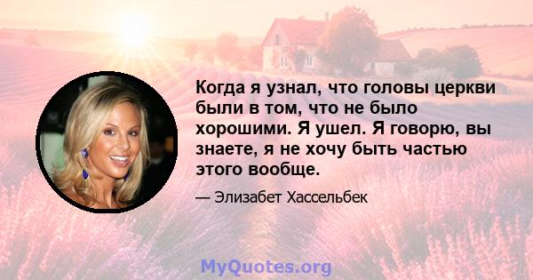 Когда я узнал, что головы церкви были в том, что не было хорошими. Я ушел. Я говорю, вы знаете, я не хочу быть частью этого вообще.