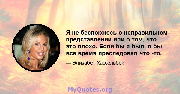 Я не беспокоюсь о неправильном представлении или о том, что это плохо. Если бы я был, я бы все время преследовал что -то.