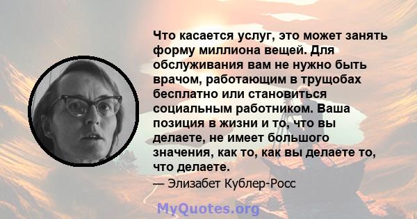 Что касается услуг, это может занять форму миллиона вещей. Для обслуживания вам не нужно быть врачом, работающим в трущобах бесплатно или становиться социальным работником. Ваша позиция в жизни и то, что вы делаете, не