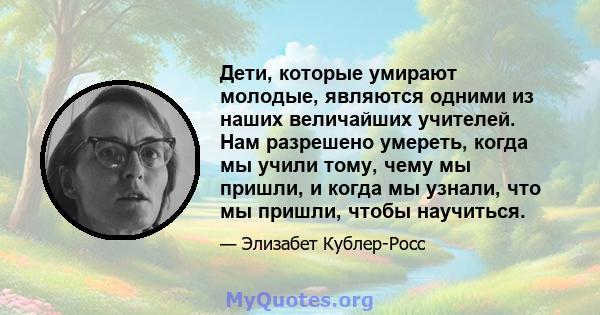 Дети, которые умирают молодые, являются одними из наших величайших учителей. Нам разрешено умереть, когда мы учили тому, чему мы пришли, и когда мы узнали, что мы пришли, чтобы научиться.