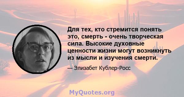 Для тех, кто стремится понять это, смерть - очень творческая сила. Высокие духовные ценности жизни могут возникнуть из мысли и изучения смерти.