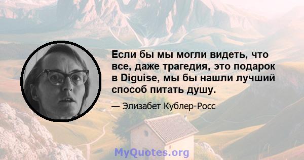 Если бы мы могли видеть, что все, даже трагедия, это подарок в Diguise, мы бы нашли лучший способ питать душу.