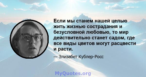 Если мы станем нашей целью жить жизнью сострадания и безусловной любовью, то мир действительно станет садом, где все виды цветов могут расцвести и расти.