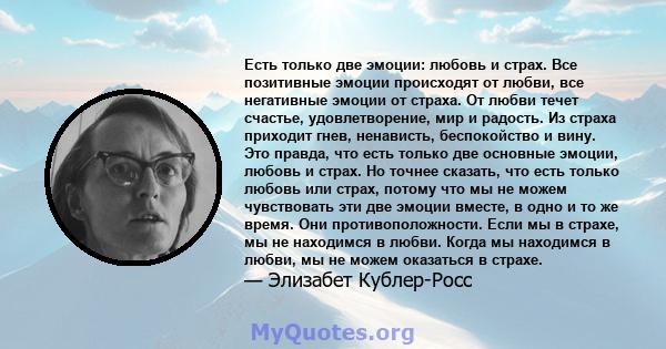 Есть только две эмоции: любовь и страх. Все позитивные эмоции происходят от любви, все негативные эмоции от страха. От любви течет счастье, удовлетворение, мир и радость. Из страха приходит гнев, ненависть, беспокойство 