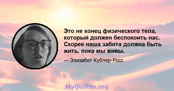 Это не конец физического тела, который должен беспокоить нас. Скорее наша забота должна быть жить, пока мы живы.