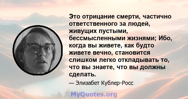 Это отрицание смерти, частично ответственного за людей, живущих пустыми, бессмысленными жизнями; Ибо, когда вы живете, как будто живете вечно, становится слишком легко откладывать то, что вы знаете, что вы должны