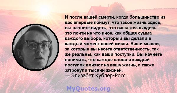 И после вашей смерти, когда большинство из вас впервые поймут, что такое жизнь здесь, вы начнете видеть, что ваша жизнь здесь - это почти не что иное, как общая сумма каждого выбора, который вы делали в каждый момент