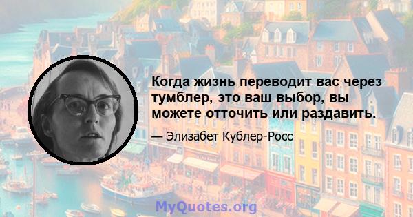 Когда жизнь переводит вас через тумблер, это ваш выбор, вы можете отточить или раздавить.