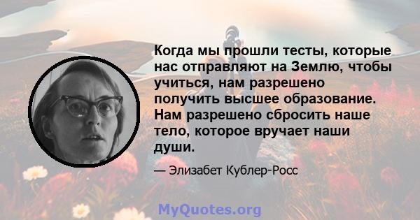 Когда мы прошли тесты, которые нас отправляют на Землю, чтобы учиться, нам разрешено получить высшее образование. Нам разрешено сбросить наше тело, которое вручает наши души.