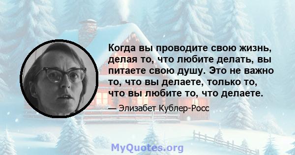 Когда вы проводите свою жизнь, делая то, что любите делать, вы питаете свою душу. Это не важно то, что вы делаете, только то, что вы любите то, что делаете.