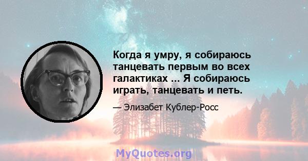 Когда я умру, я собираюсь танцевать первым во всех галактиках ... Я собираюсь играть, танцевать и петь.