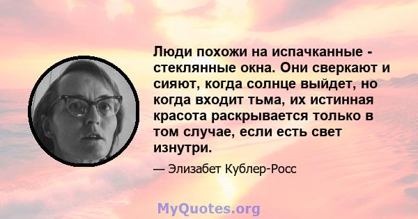 Люди похожи на испачканные - стеклянные окна. Они сверкают и сияют, когда солнце выйдет, но когда входит тьма, их истинная красота раскрывается только в том случае, если есть свет изнутри.