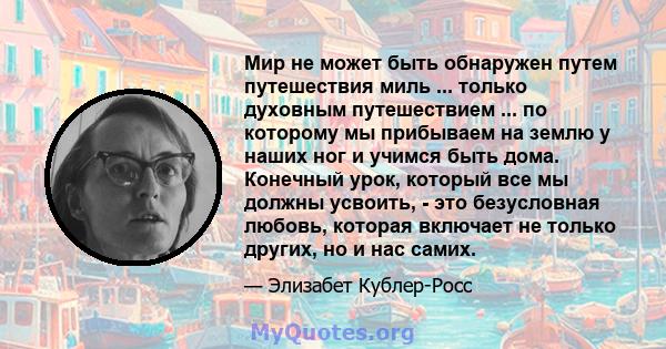 Мир не может быть обнаружен путем путешествия миль ... только духовным путешествием ... по которому мы прибываем на землю у наших ног и учимся быть дома. Конечный урок, который все мы должны усвоить, - это безусловная