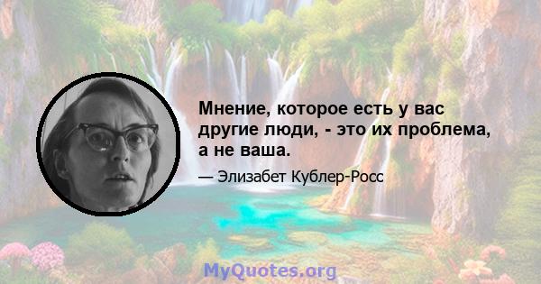 Мнение, которое есть у вас другие люди, - это их проблема, а не ваша.