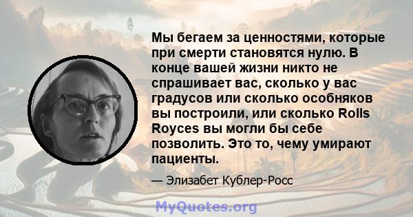 Мы бегаем за ценностями, которые при смерти становятся нулю. В конце вашей жизни никто не спрашивает вас, сколько у вас градусов или сколько особняков вы построили, или сколько Rolls Royces вы могли бы себе позволить.