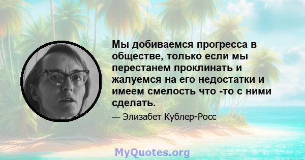 Мы добиваемся прогресса в обществе, только если мы перестанем проклинать и жалуемся на его недостатки и имеем смелость что -то с ними сделать.