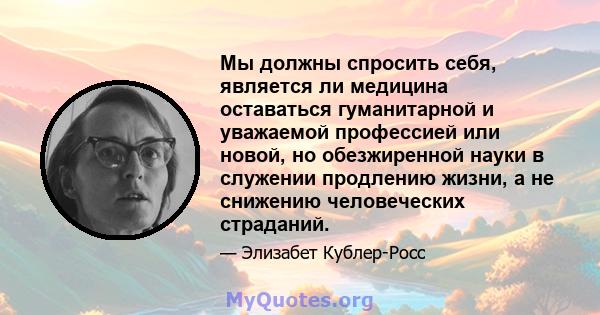 Мы должны спросить себя, является ли медицина оставаться гуманитарной и уважаемой профессией или новой, но обезжиренной науки в служении продлению жизни, а не снижению человеческих страданий.