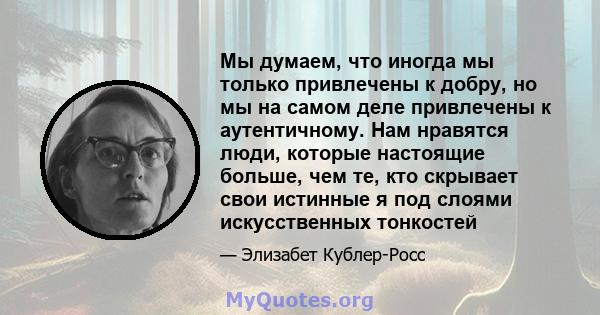 Мы думаем, что иногда мы только привлечены к добру, но мы на самом деле привлечены к аутентичному. Нам нравятся люди, которые настоящие больше, чем те, кто скрывает свои истинные я под слоями искусственных тонкостей