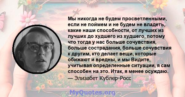 Мы никогда не будем просветленными, если не поймем и не будем не владеть, какие наши способности, от лучших из лучших до худшего из худшего, потому что тогда у нас больше сочувствия, больше сострадания, больше