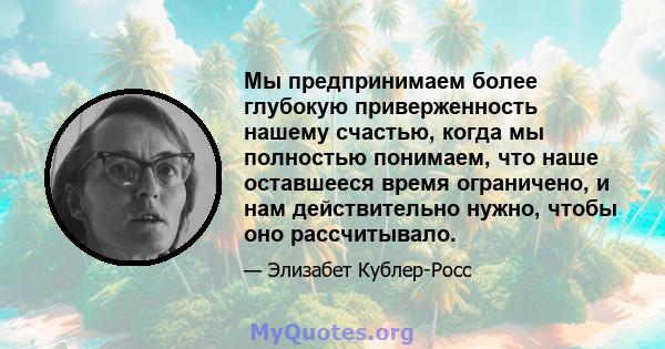 Мы предпринимаем более глубокую приверженность нашему счастью, когда мы полностью понимаем, что наше оставшееся время ограничено, и нам действительно нужно, чтобы оно рассчитывало.