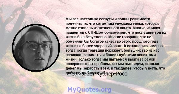 Мы все настолько согнуты и полны решимости получить то, что хотим, мы упускаем уроки, которые можно извлечь из жизненного опыта. Многие из моих пациентов с СПИДом обнаружили, что последний год их жизни был безусловно.