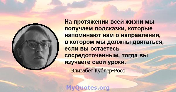 На протяжении всей жизни мы получаем подсказки, которые напоминают нам о направлении, в котором мы должны двигаться, если вы остаетесь сосредоточенным, тогда вы изучаете свои уроки.