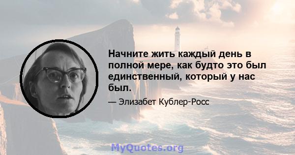 Начните жить каждый день в полной мере, как будто это был единственный, который у нас был.