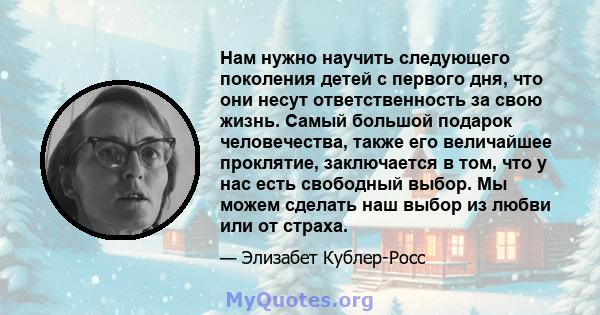 Нам нужно научить следующего поколения детей с первого дня, что они несут ответственность за свою жизнь. Самый большой подарок человечества, также его величайшее проклятие, заключается в том, что у нас есть свободный