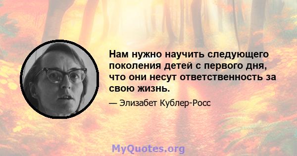 Нам нужно научить следующего поколения детей с первого дня, что они несут ответственность за свою жизнь.