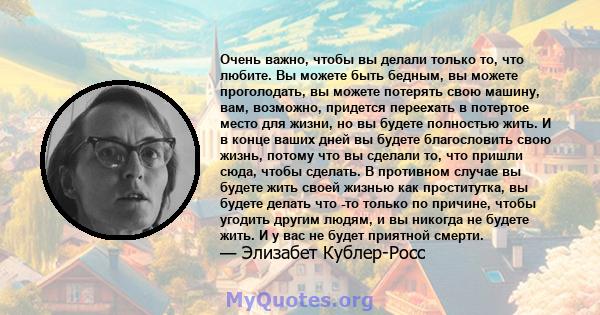 Очень важно, чтобы вы делали только то, что любите. Вы можете быть бедным, вы можете проголодать, вы можете потерять свою машину, вам, возможно, придется переехать в потертое место для жизни, но вы будете полностью