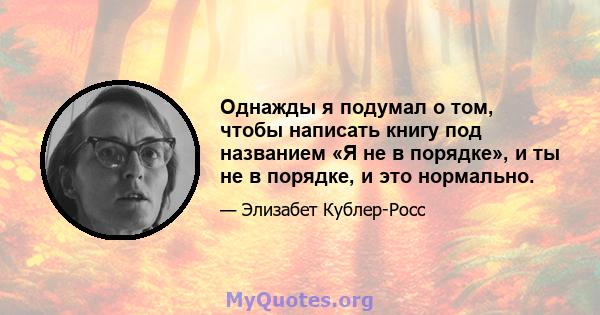 Однажды я подумал о том, чтобы написать книгу под названием «Я не в порядке», и ты не в порядке, и это нормально.