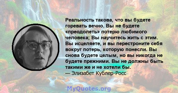 Реальность такова, что вы будете горевать вечно. Вы не будете «преодолеть» потерю любимого человека; Вы научитесь жить с этим. Вы исцеляете, и вы перестроните себя вокруг потерь, которую понесли. Вы снова будете целым,