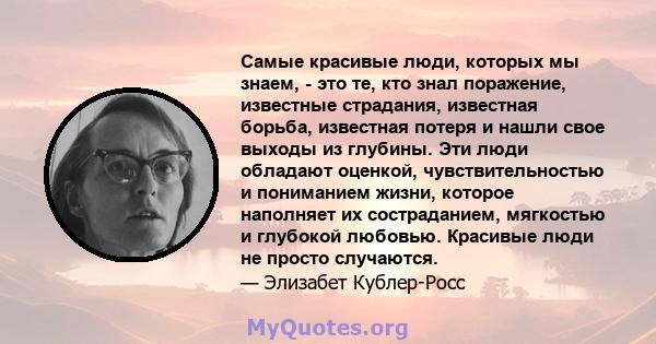 Самые красивые люди, которых мы знаем, - это те, кто знал поражение, известные страдания, известная борьба, известная потеря и нашли свое выходы из глубины. Эти люди обладают оценкой, чувствительностью и пониманием