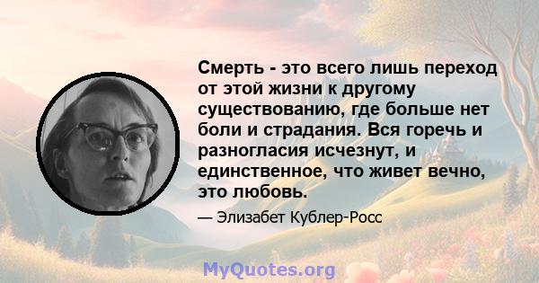 Смерть - это всего лишь переход от этой жизни к другому существованию, где больше нет боли и страдания. Вся горечь и разногласия исчезнут, и единственное, что живет вечно, это любовь.