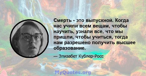 Смерть - это выпускной. Когда нас учили всем вещам, чтобы научить, узнали все, что мы пришли, чтобы учиться, тогда нам разрешено получить высшее образование.