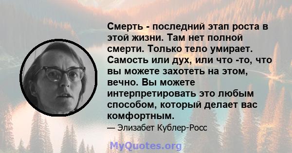 Смерть - последний этап роста в этой жизни. Там нет полной смерти. Только тело умирает. Самость или дух, или что -то, что вы можете захотеть на этом, вечно. Вы можете интерпретировать это любым способом, который делает