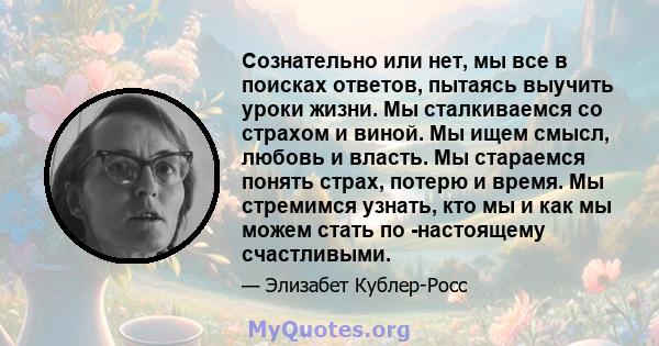 Сознательно или нет, мы все в поисках ответов, пытаясь выучить уроки жизни. Мы сталкиваемся со страхом и виной. Мы ищем смысл, любовь и власть. Мы стараемся понять страх, потерю и время. Мы стремимся узнать, кто мы и