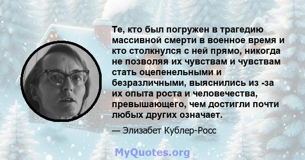 Те, кто был погружен в трагедию массивной смерти в военное время и кто столкнулся с ней прямо, никогда не позволяя их чувствам и чувствам стать оцепенельными и безразличными, выяснились из -за их опыта роста и