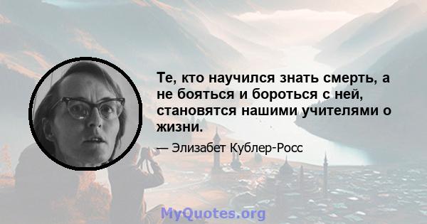 Те, кто научился знать смерть, а не бояться и бороться с ней, становятся нашими учителями о жизни.