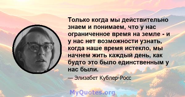 Только когда мы действительно знаем и понимаем, что у нас ограниченное время на земле - и у нас нет возможности узнать, когда наше время истекло, мы начнем жить каждый день, как будто это было единственным у нас были.