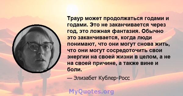 Траур может продолжаться годами и годами. Это не заканчивается через год, это ложная фантазия. Обычно это заканчивается, когда люди понимают, что они могут снова жить, что они могут сосредоточить свои энергии на своей