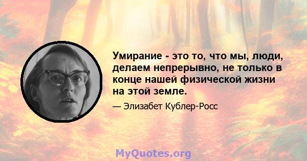 Умирание - это то, что мы, люди, делаем непрерывно, не только в конце нашей физической жизни на этой земле.