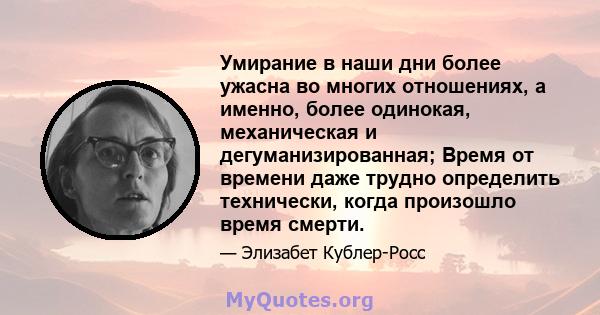 Умирание в наши дни более ужасна во многих отношениях, а именно, более одинокая, механическая и дегуманизированная; Время от времени даже трудно определить технически, когда произошло время смерти.