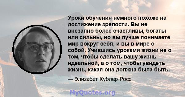 Уроки обучения немного похоже на достижение зрелости. Вы не внезапно более счастливы, богаты или сильны, но вы лучше понимаете мир вокруг себя, и вы в мире с собой. Учившись уроками жизни не о том, чтобы сделать вашу